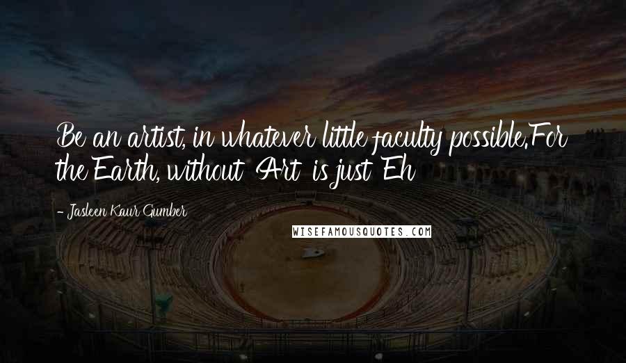 Jasleen Kaur Gumber Quotes: Be an artist, in whatever little faculty possible.For the Earth, without 'Art' is just 'Eh