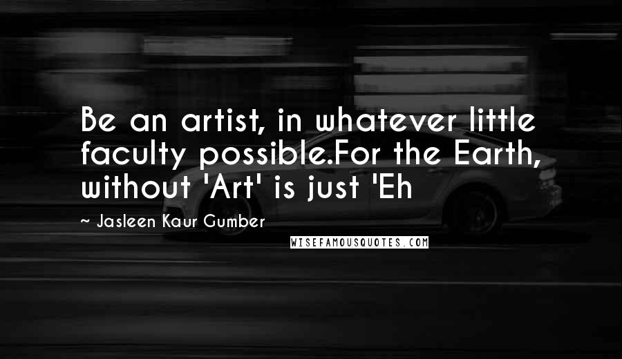 Jasleen Kaur Gumber Quotes: Be an artist, in whatever little faculty possible.For the Earth, without 'Art' is just 'Eh