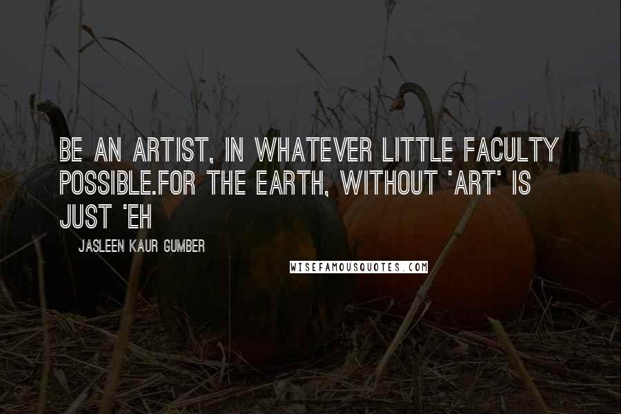 Jasleen Kaur Gumber Quotes: Be an artist, in whatever little faculty possible.For the Earth, without 'Art' is just 'Eh