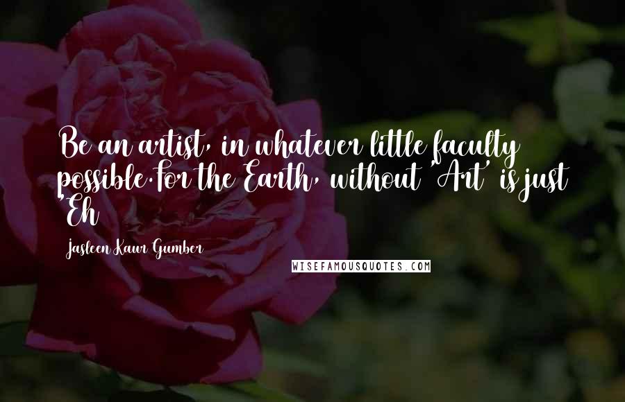 Jasleen Kaur Gumber Quotes: Be an artist, in whatever little faculty possible.For the Earth, without 'Art' is just 'Eh