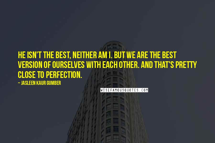 Jasleen Kaur Gumber Quotes: He isn't the best, neither am I. But we are the best version of ourselves with each other. And that's pretty close to Perfection.