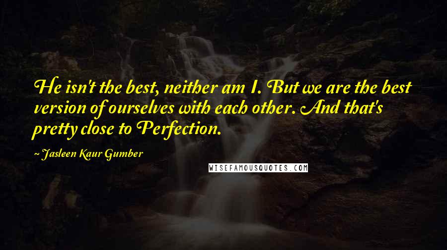 Jasleen Kaur Gumber Quotes: He isn't the best, neither am I. But we are the best version of ourselves with each other. And that's pretty close to Perfection.