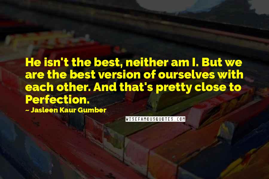 Jasleen Kaur Gumber Quotes: He isn't the best, neither am I. But we are the best version of ourselves with each other. And that's pretty close to Perfection.