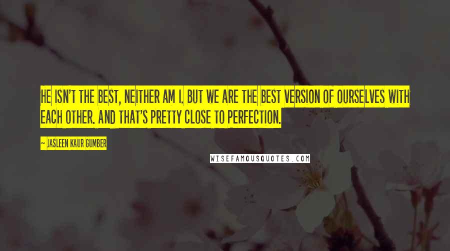 Jasleen Kaur Gumber Quotes: He isn't the best, neither am I. But we are the best version of ourselves with each other. And that's pretty close to Perfection.