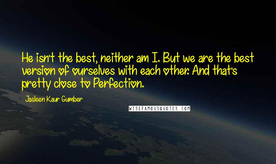 Jasleen Kaur Gumber Quotes: He isn't the best, neither am I. But we are the best version of ourselves with each other. And that's pretty close to Perfection.