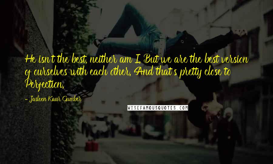 Jasleen Kaur Gumber Quotes: He isn't the best, neither am I. But we are the best version of ourselves with each other. And that's pretty close to Perfection.