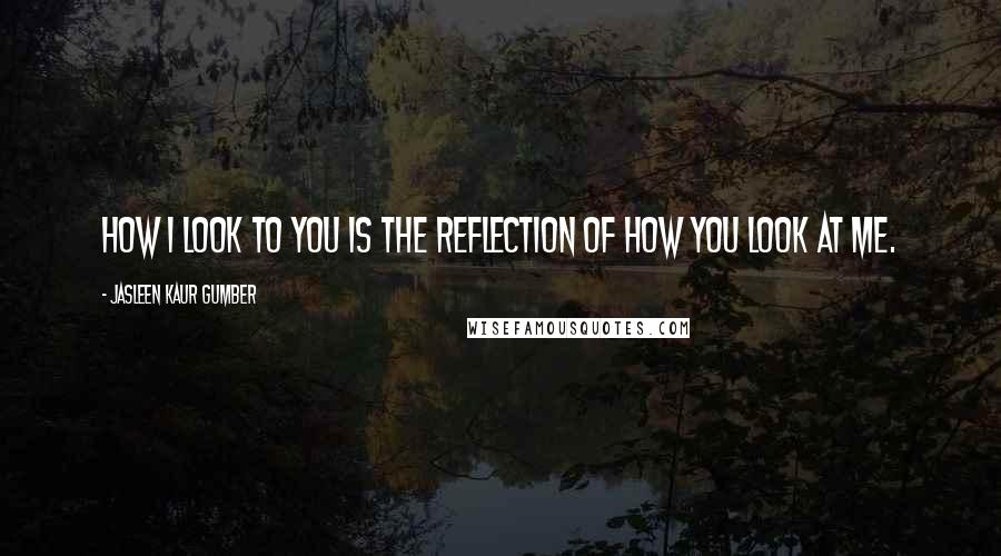 Jasleen Kaur Gumber Quotes: How I look to you is the reflection of how you look at me.