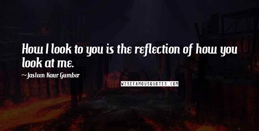 Jasleen Kaur Gumber Quotes: How I look to you is the reflection of how you look at me.