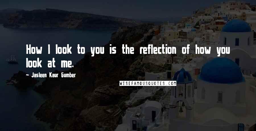 Jasleen Kaur Gumber Quotes: How I look to you is the reflection of how you look at me.