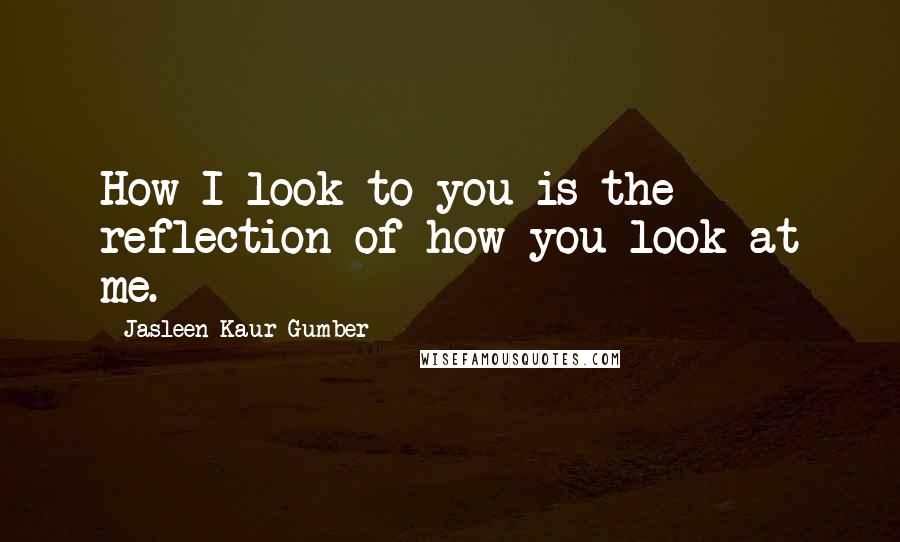 Jasleen Kaur Gumber Quotes: How I look to you is the reflection of how you look at me.