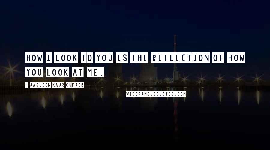 Jasleen Kaur Gumber Quotes: How I look to you is the reflection of how you look at me.