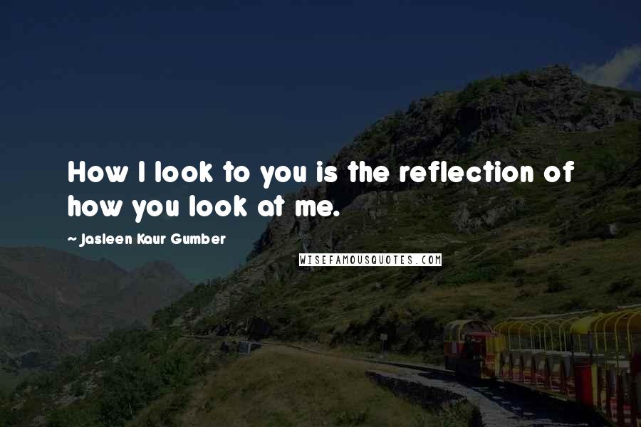 Jasleen Kaur Gumber Quotes: How I look to you is the reflection of how you look at me.