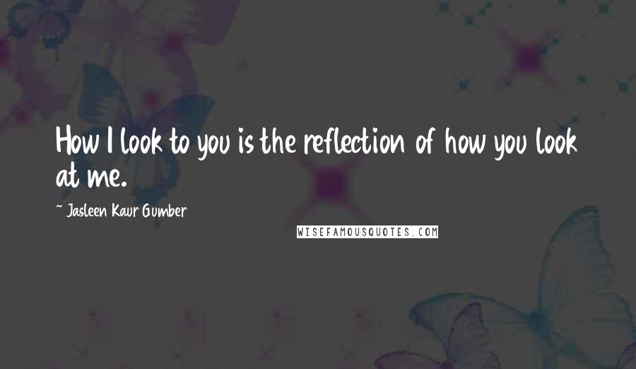 Jasleen Kaur Gumber Quotes: How I look to you is the reflection of how you look at me.