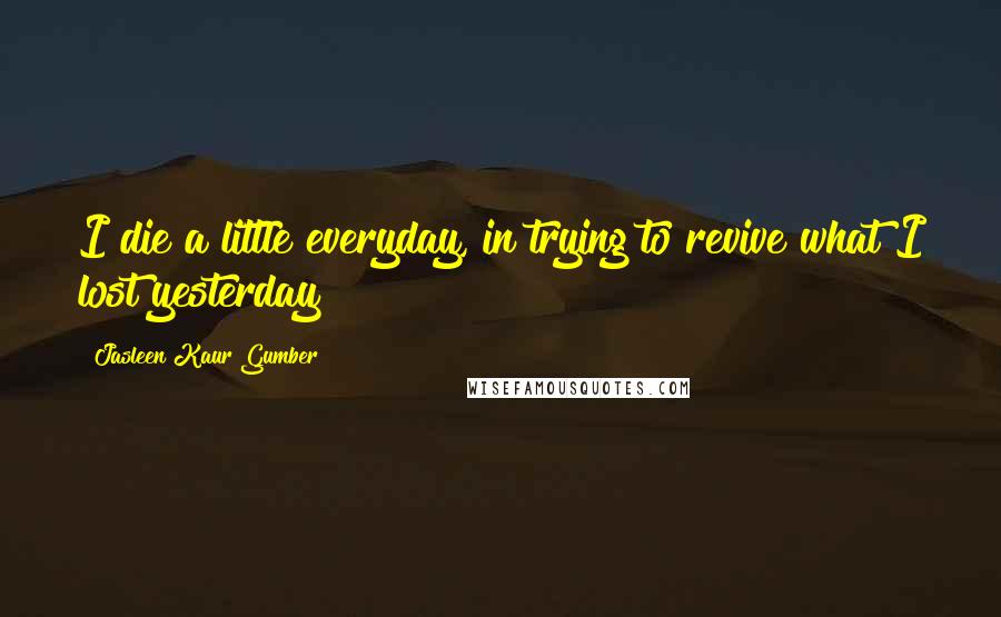 Jasleen Kaur Gumber Quotes: I die a little everyday, in trying to revive what I lost yesterday!