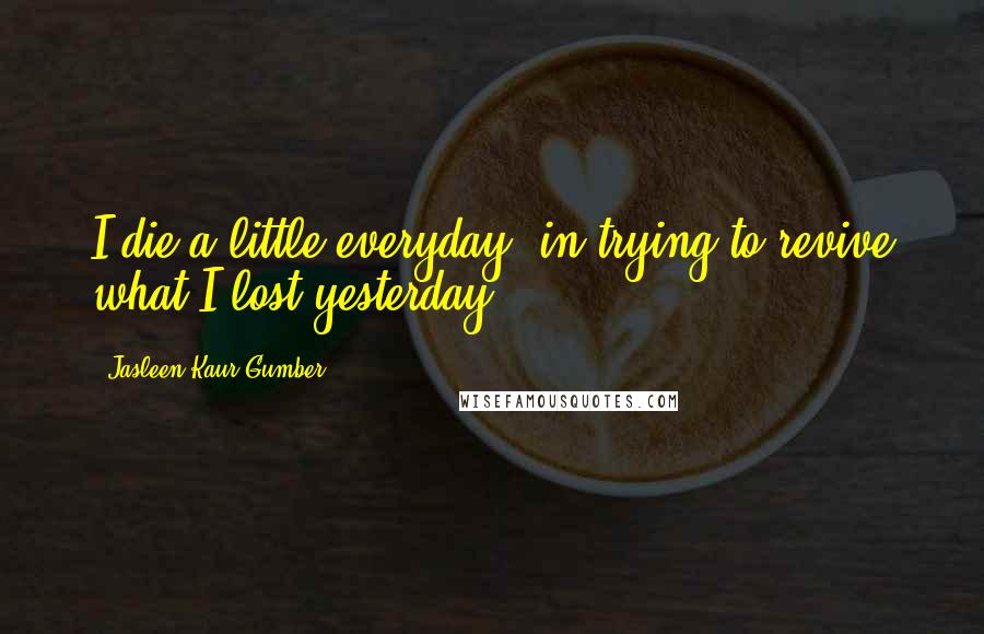 Jasleen Kaur Gumber Quotes: I die a little everyday, in trying to revive what I lost yesterday!