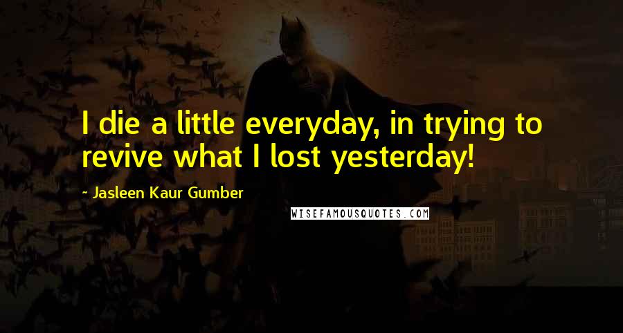 Jasleen Kaur Gumber Quotes: I die a little everyday, in trying to revive what I lost yesterday!