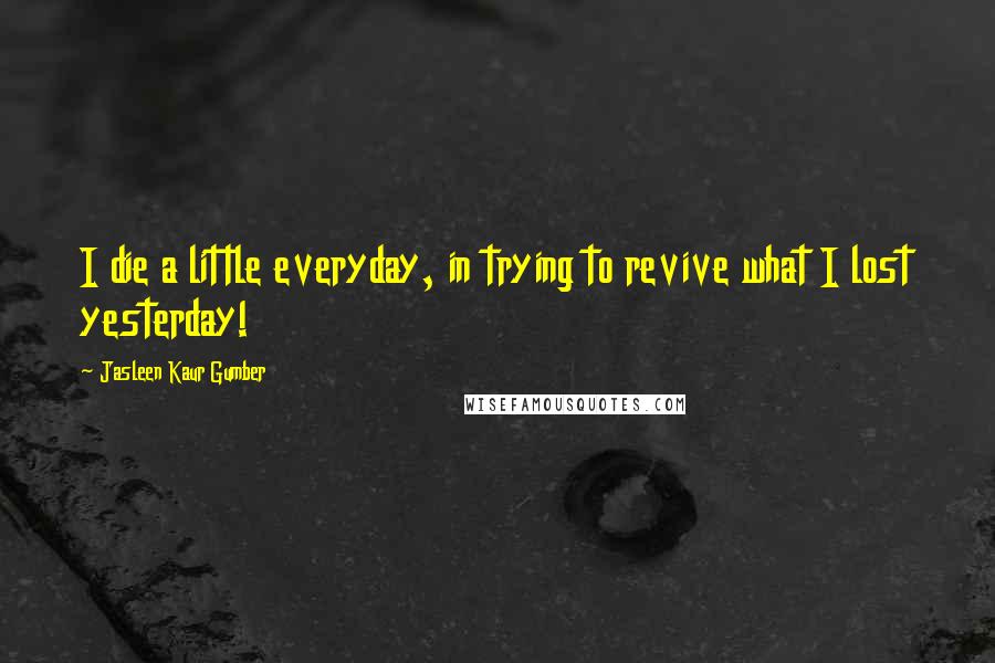 Jasleen Kaur Gumber Quotes: I die a little everyday, in trying to revive what I lost yesterday!