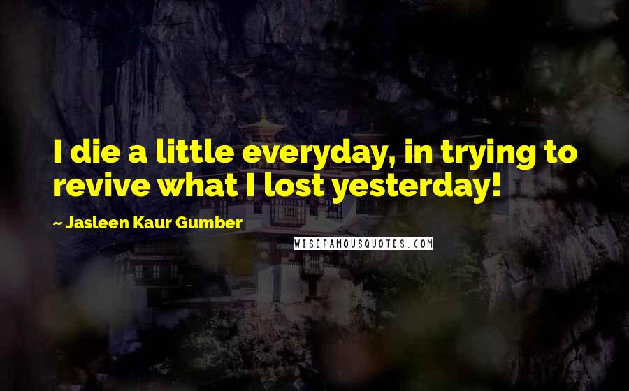 Jasleen Kaur Gumber Quotes: I die a little everyday, in trying to revive what I lost yesterday!