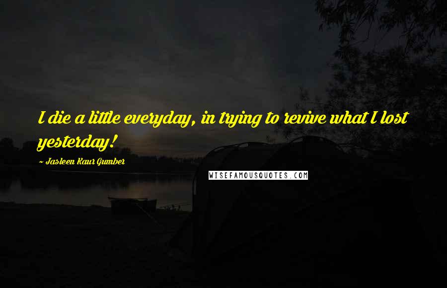 Jasleen Kaur Gumber Quotes: I die a little everyday, in trying to revive what I lost yesterday!