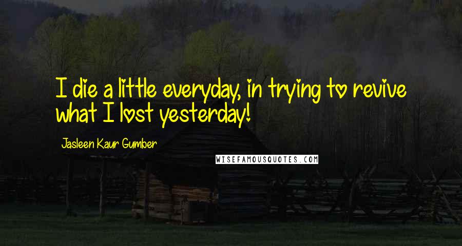 Jasleen Kaur Gumber Quotes: I die a little everyday, in trying to revive what I lost yesterday!