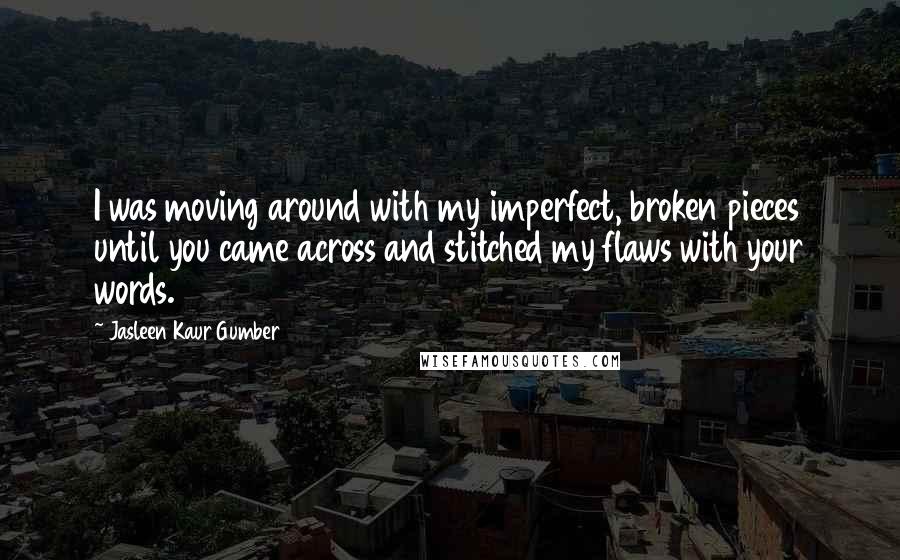 Jasleen Kaur Gumber Quotes: I was moving around with my imperfect, broken pieces until you came across and stitched my flaws with your words.