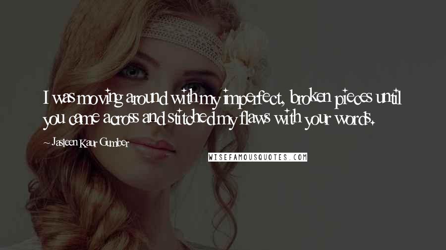 Jasleen Kaur Gumber Quotes: I was moving around with my imperfect, broken pieces until you came across and stitched my flaws with your words.