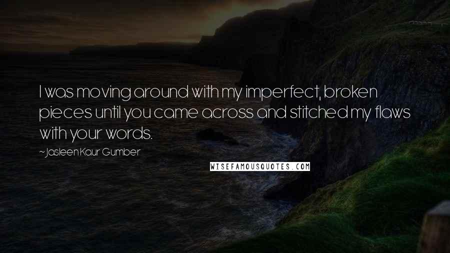 Jasleen Kaur Gumber Quotes: I was moving around with my imperfect, broken pieces until you came across and stitched my flaws with your words.