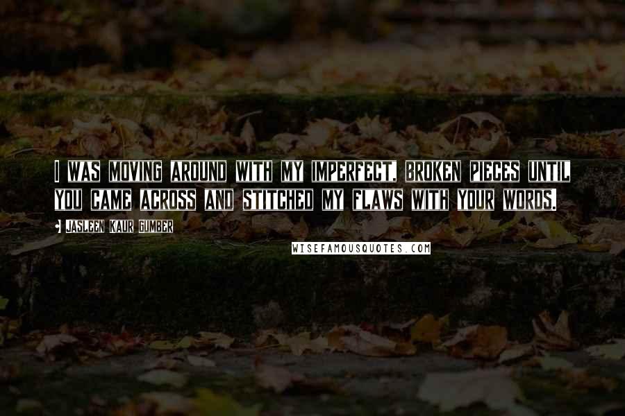 Jasleen Kaur Gumber Quotes: I was moving around with my imperfect, broken pieces until you came across and stitched my flaws with your words.