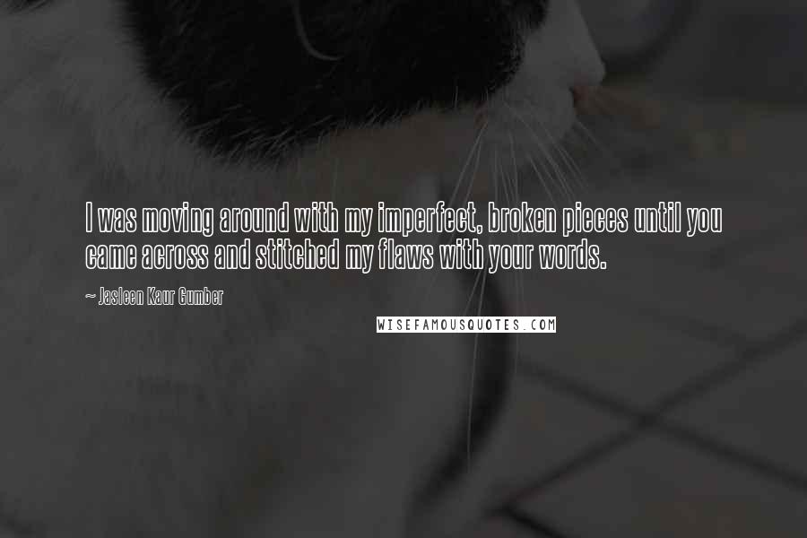 Jasleen Kaur Gumber Quotes: I was moving around with my imperfect, broken pieces until you came across and stitched my flaws with your words.