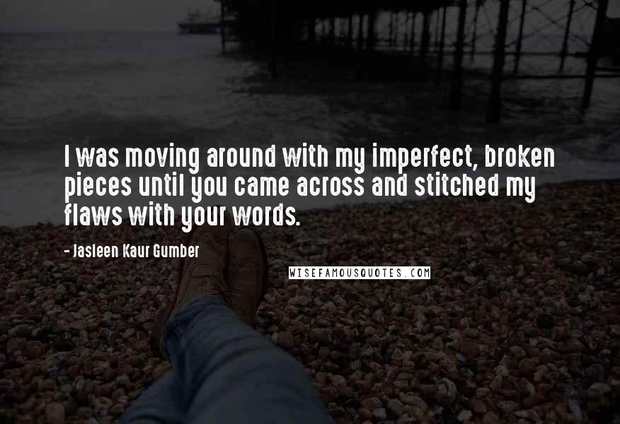 Jasleen Kaur Gumber Quotes: I was moving around with my imperfect, broken pieces until you came across and stitched my flaws with your words.