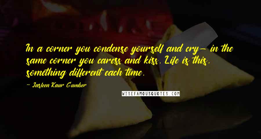 Jasleen Kaur Gumber Quotes: In a corner you condense yourself and cry- in the same corner you caress and kiss. Life is this, something different each time.