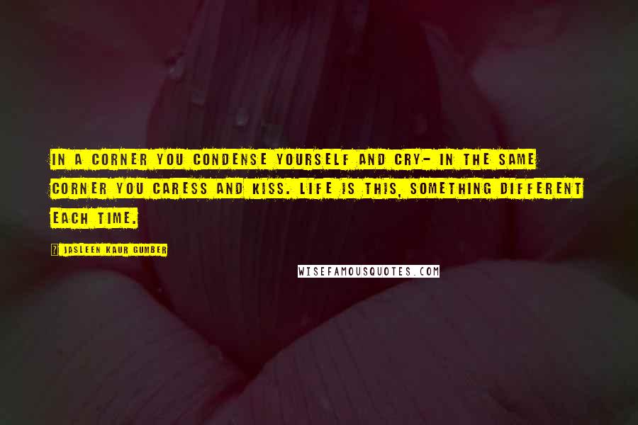 Jasleen Kaur Gumber Quotes: In a corner you condense yourself and cry- in the same corner you caress and kiss. Life is this, something different each time.