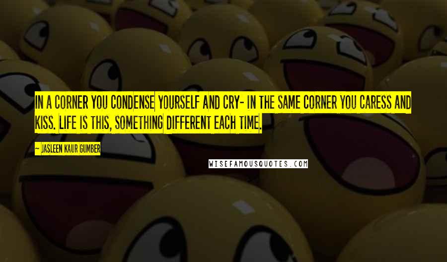 Jasleen Kaur Gumber Quotes: In a corner you condense yourself and cry- in the same corner you caress and kiss. Life is this, something different each time.