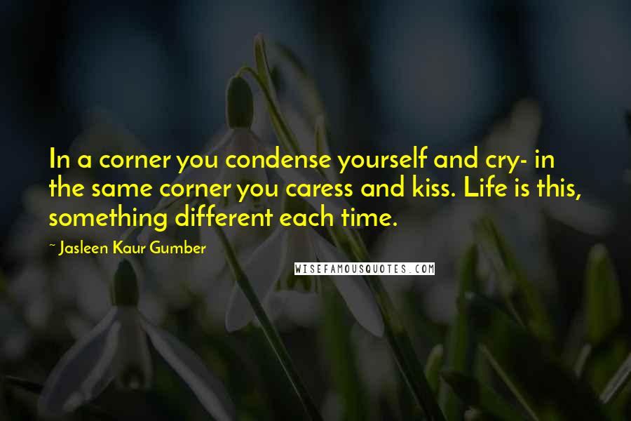 Jasleen Kaur Gumber Quotes: In a corner you condense yourself and cry- in the same corner you caress and kiss. Life is this, something different each time.