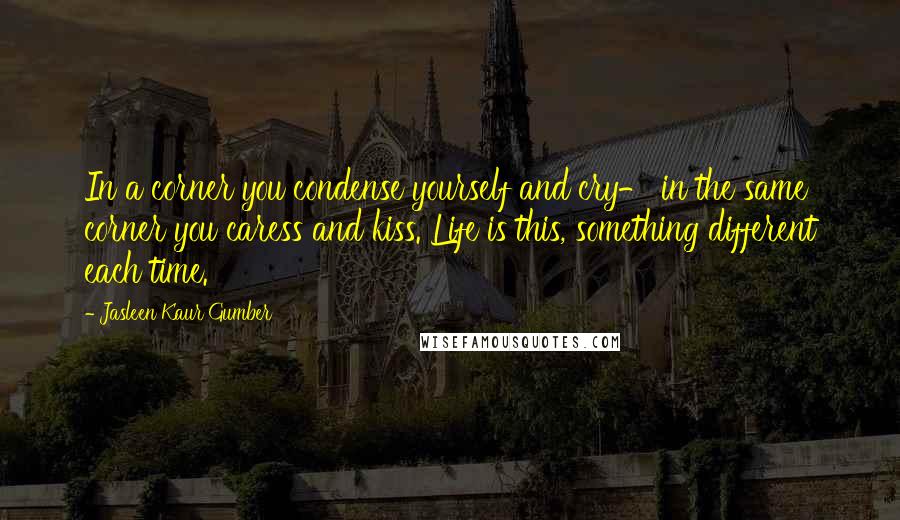 Jasleen Kaur Gumber Quotes: In a corner you condense yourself and cry- in the same corner you caress and kiss. Life is this, something different each time.