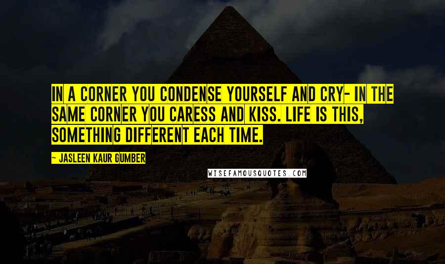 Jasleen Kaur Gumber Quotes: In a corner you condense yourself and cry- in the same corner you caress and kiss. Life is this, something different each time.