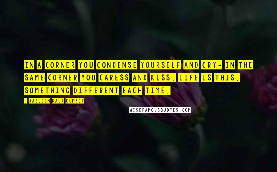 Jasleen Kaur Gumber Quotes: In a corner you condense yourself and cry- in the same corner you caress and kiss. Life is this, something different each time.