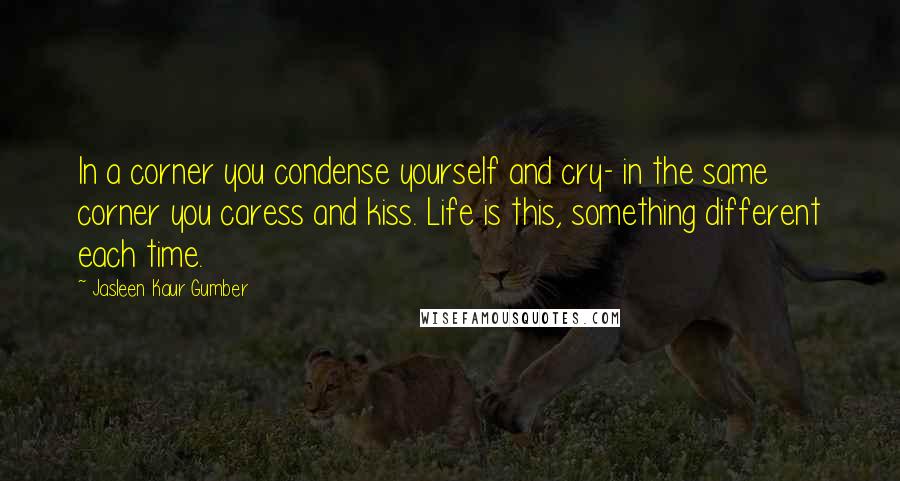 Jasleen Kaur Gumber Quotes: In a corner you condense yourself and cry- in the same corner you caress and kiss. Life is this, something different each time.