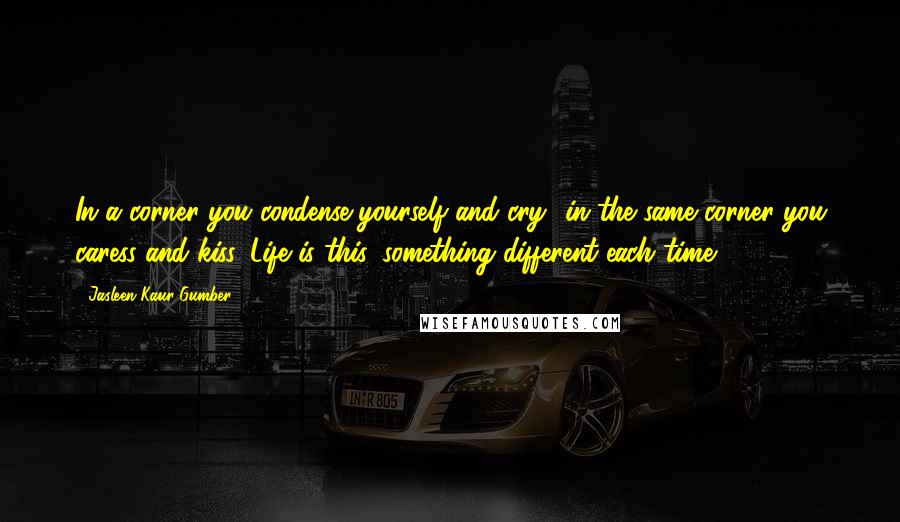 Jasleen Kaur Gumber Quotes: In a corner you condense yourself and cry- in the same corner you caress and kiss. Life is this, something different each time.