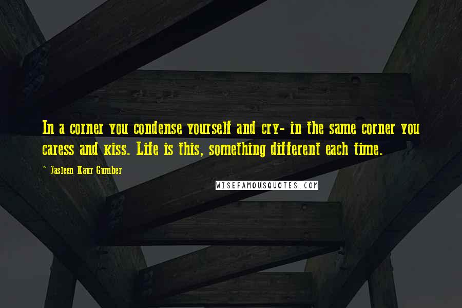 Jasleen Kaur Gumber Quotes: In a corner you condense yourself and cry- in the same corner you caress and kiss. Life is this, something different each time.