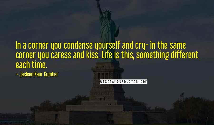 Jasleen Kaur Gumber Quotes: In a corner you condense yourself and cry- in the same corner you caress and kiss. Life is this, something different each time.