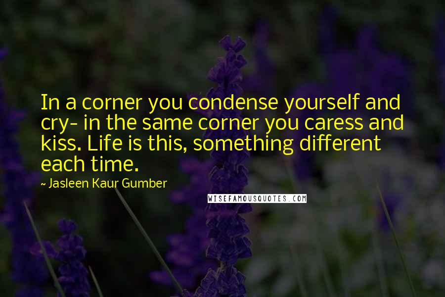 Jasleen Kaur Gumber Quotes: In a corner you condense yourself and cry- in the same corner you caress and kiss. Life is this, something different each time.