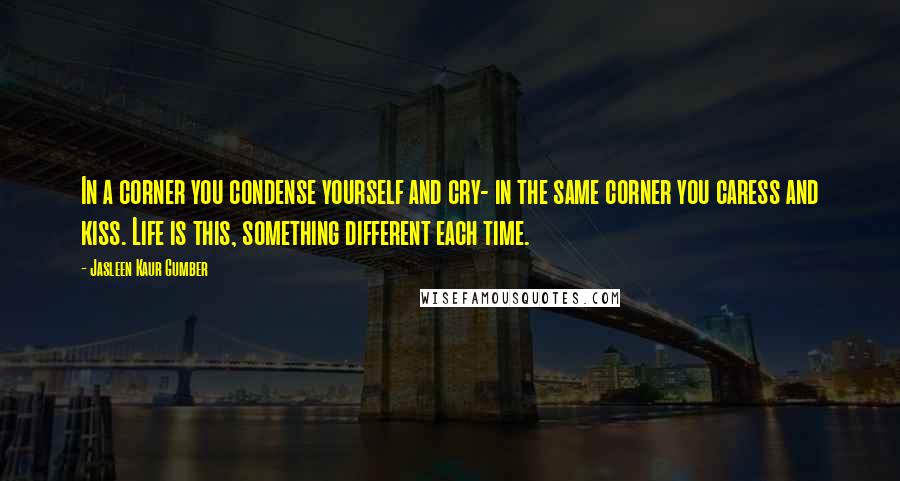 Jasleen Kaur Gumber Quotes: In a corner you condense yourself and cry- in the same corner you caress and kiss. Life is this, something different each time.