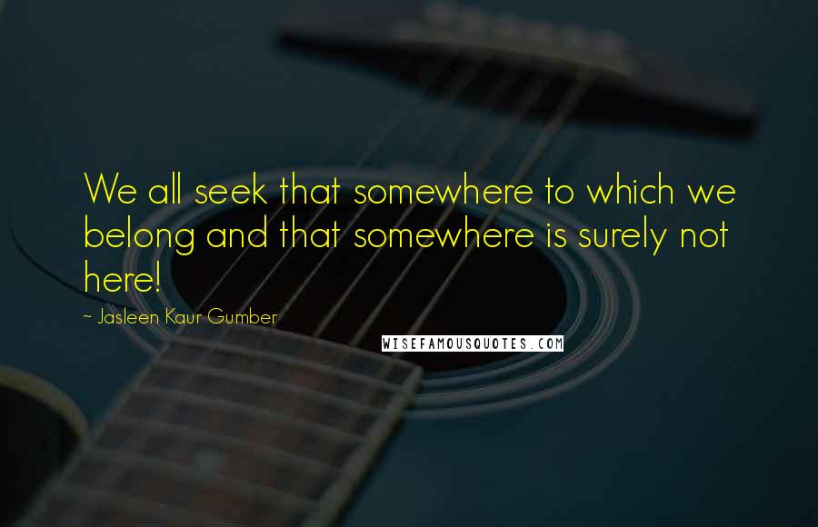 Jasleen Kaur Gumber Quotes: We all seek that somewhere to which we belong and that somewhere is surely not here!