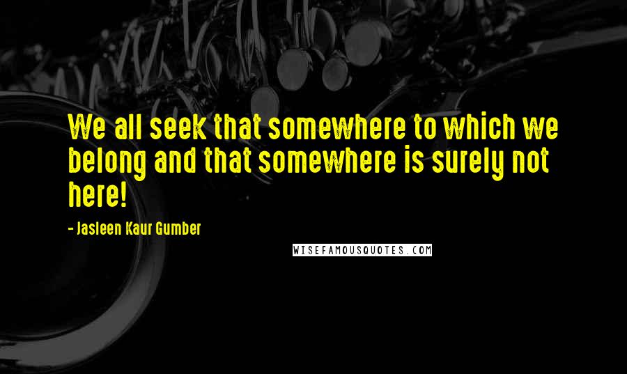 Jasleen Kaur Gumber Quotes: We all seek that somewhere to which we belong and that somewhere is surely not here!