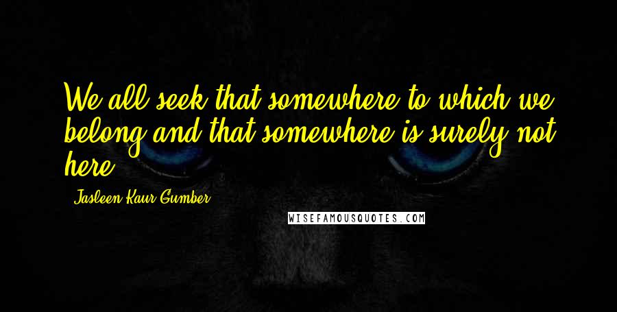Jasleen Kaur Gumber Quotes: We all seek that somewhere to which we belong and that somewhere is surely not here!