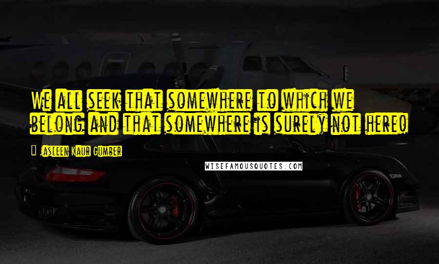 Jasleen Kaur Gumber Quotes: We all seek that somewhere to which we belong and that somewhere is surely not here!