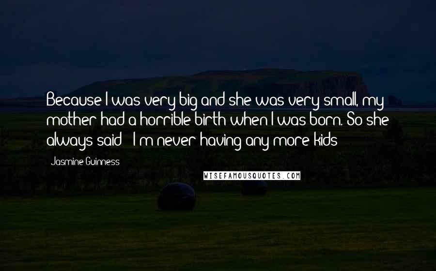 Jasmine Guinness Quotes: Because I was very big and she was very small, my mother had a horrible birth when I was born. So she always said: 'I'm never having any more kids!'