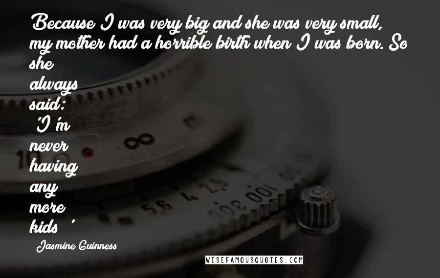 Jasmine Guinness Quotes: Because I was very big and she was very small, my mother had a horrible birth when I was born. So she always said: 'I'm never having any more kids!'