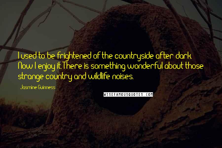 Jasmine Guinness Quotes: I used to be frightened of the countryside after dark. Now I enjoy it. There is something wonderful about those strange country and wildlife noises.